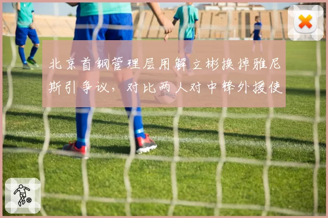 北京首钢管理层用解立彬换掉雅尼斯引争议,对比两人对中锋外援使用率与战术比重差异