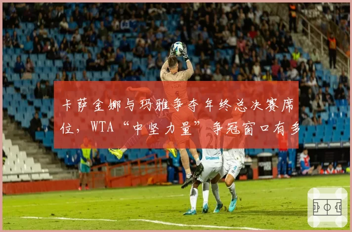 卡萨金娜与玛雅争夺年终总决赛席位,WTA“中坚力量”争冠窗口有多窄?