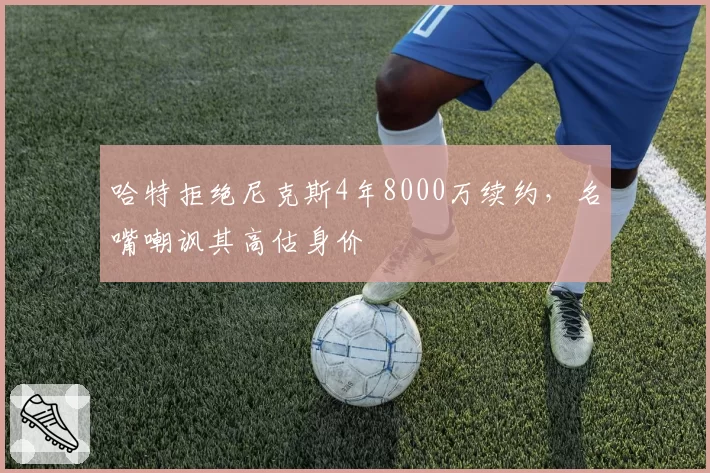 哈特拒绝尼克斯4年8000万续约,名嘴嘲讽其高估身价