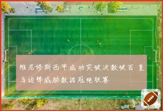 维尼修斯西甲成功突破次数破百 皇马边锋威胁数据冠绝联赛