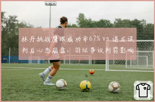 林丹挑战鹰眼成功率67% vs 谌龙误判后心态崩盘,羽坛争议判罚影响几何
