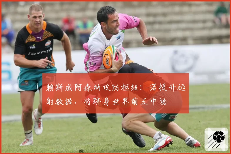 赖斯成阿森纳攻防枢纽:若提升远射数据,将跻身世界前五中场