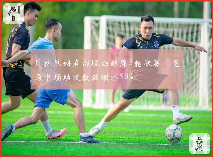 贝林厄姆肩部脱臼缺席5轮联赛,皇马中场助攻数据缩水50%