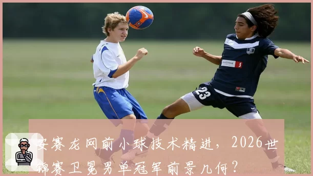 安赛龙网前小球技术精进,2026世锦赛卫冕男单冠军前景几何?