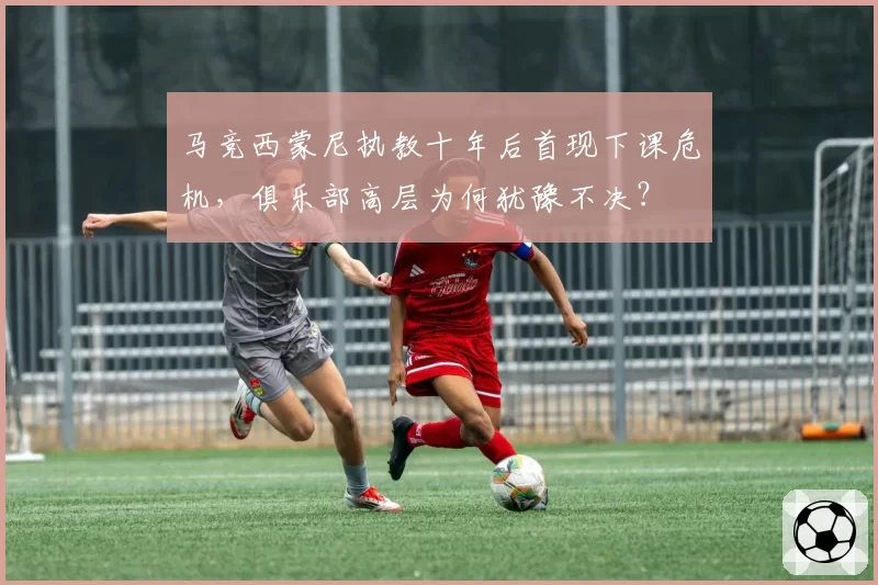 马竞西蒙尼执教十年后首现下课危机,俱乐部高层为何犹豫不决?