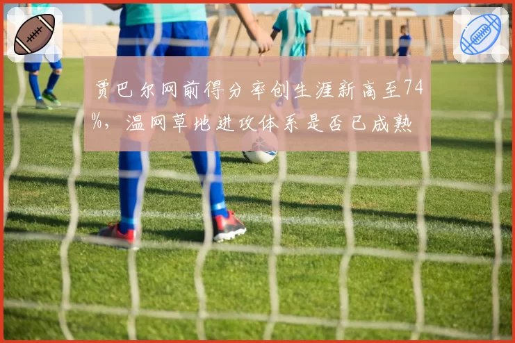 贾巴尔网前得分率创生涯新高至74%,温网草地进攻体系是否已成熟
