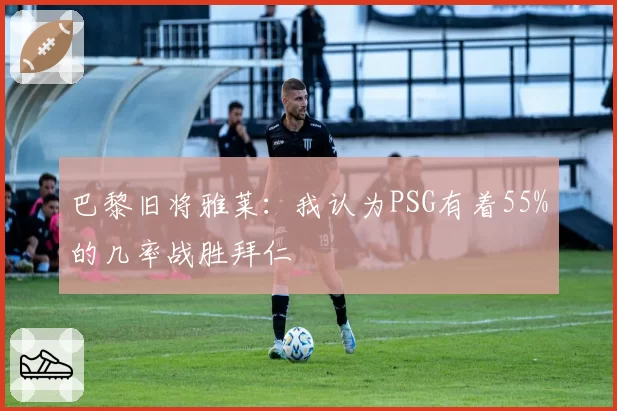 巴黎旧将雅莱:我认为PSG有着55%的几率战胜拜仁