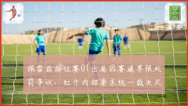 佩雷兹排位赛Q1出局因赛道界限处罚争议,红牛内部要求统一裁决尺度