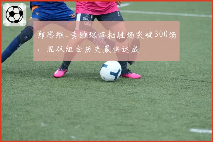 郑思维_黄雅琼搭档胜场突破300场,混双组合历史最快达成